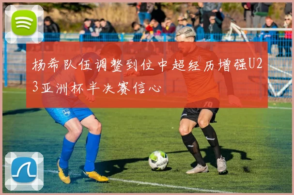 杨希队伍调整到位中超经历增强U23亚洲杯半决赛信心