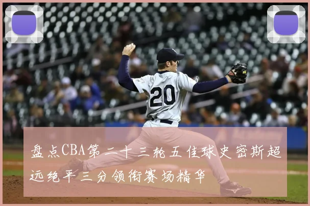 盘点CBA第二十三轮五佳球史密斯超远绝平三分领衔赛场精华