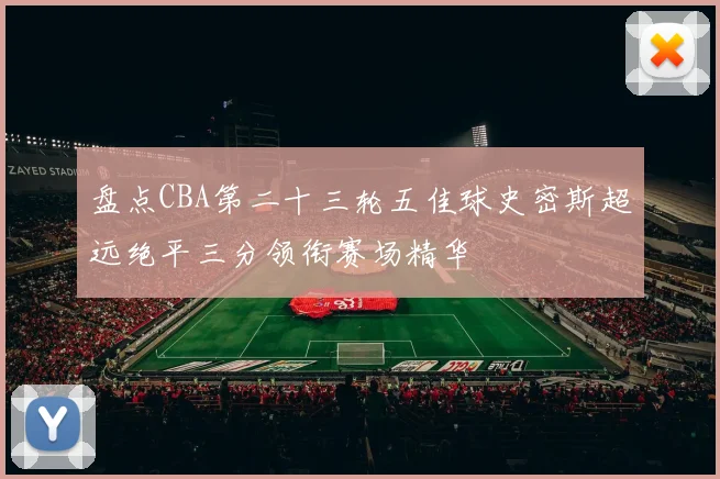 盘点CBA第二十三轮五佳球史密斯超远绝平三分领衔赛场精华