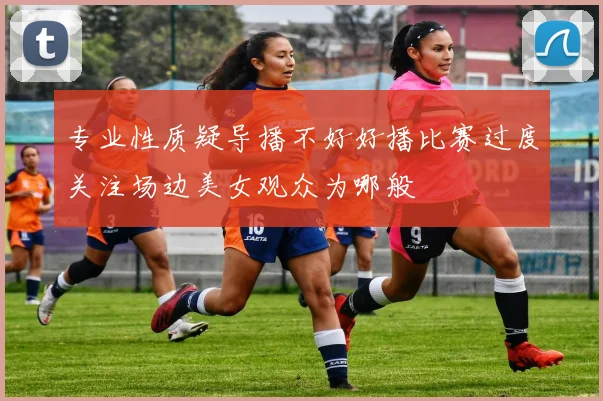 专业性质疑导播不好好播比赛过度关注场边美女观众为哪般