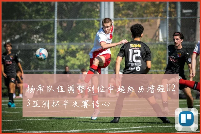 杨希队伍调整到位中超经历增强U23亚洲杯半决赛信心